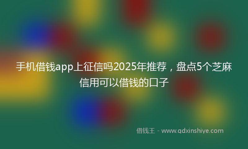 手机借钱app上征信吗2025年推荐，盘点5个芝麻信用可以借钱的口子