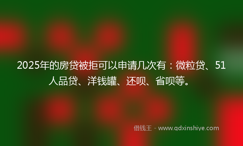 2025年的房贷被拒可以申请几次有：微粒贷、51人品贷、洋钱罐、还呗、省呗等。