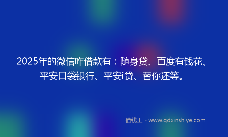 2025年的微信咋借款有：随身贷、百度有钱花、平安口袋银行、平安i贷、替你还等。