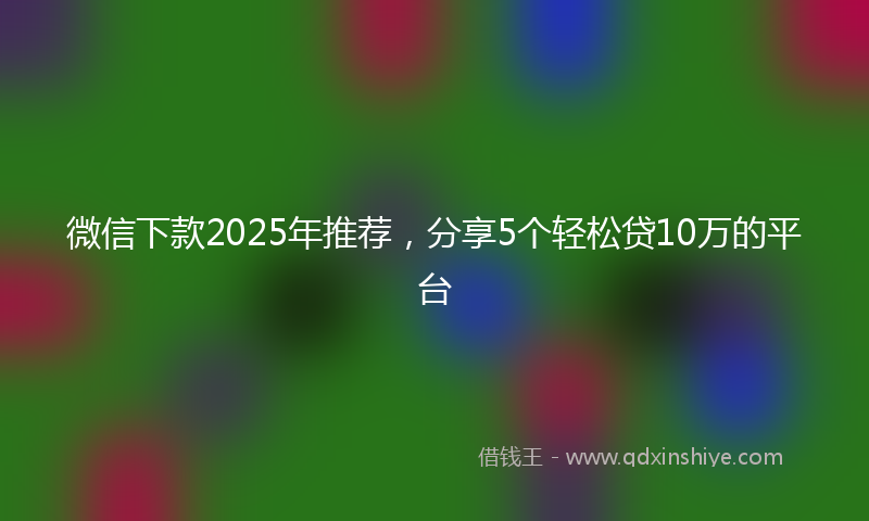 微信下款2025年推荐，分享5个轻松贷10万的平台
