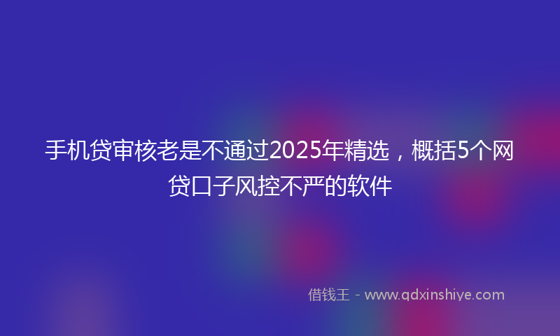 手机贷审核老是不通过2025年精选，概括5个网贷口子风控不严的软件