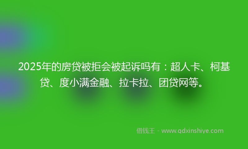 2025年的房贷被拒会被起诉吗有：超人卡、柯基贷、度小满金融、拉卡拉、团贷网等。