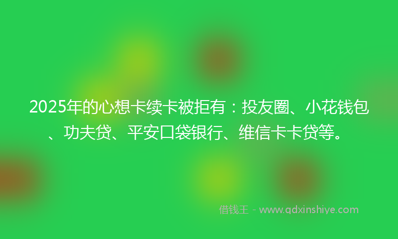 2025年的心想卡续卡被拒有：投友圈、小花钱包、功夫贷、平安口袋银行、维信卡卡贷等。