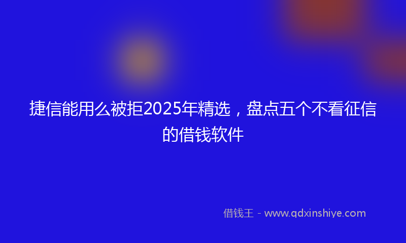 捷信能用么被拒2025年精选，盘点五个不看征信的借钱软件
