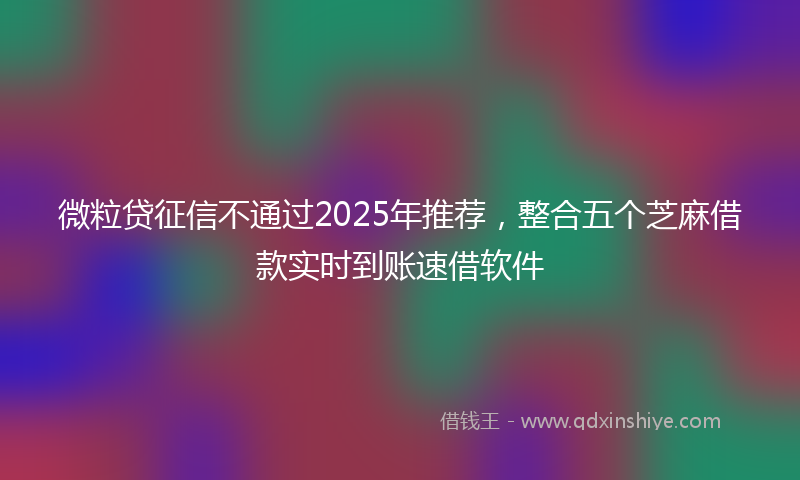微粒贷征信不通过2025年推荐，整合五个芝麻借款实时到账速借软件