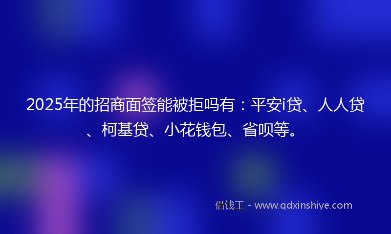 2025年的招商面签能被拒吗有：平安i贷、人人贷、柯基贷、小花钱包、省呗等。