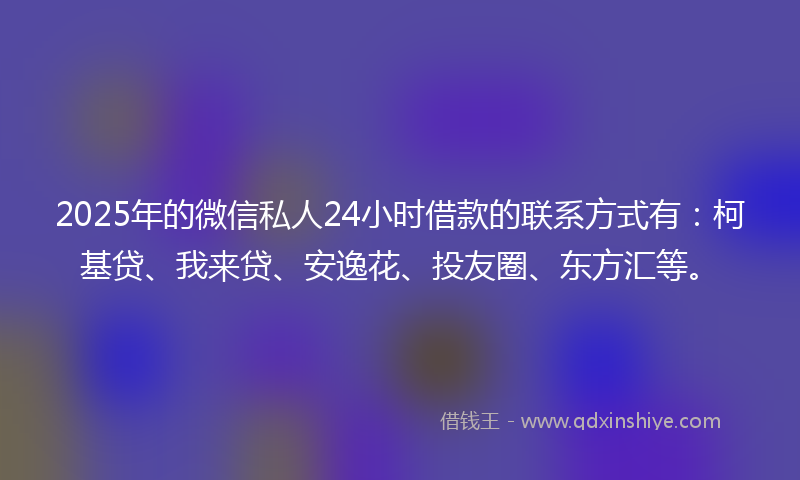 2025年的微信私人24小时借款的联系方式有：柯基贷、我来贷、安逸花、投友圈、东方汇等。