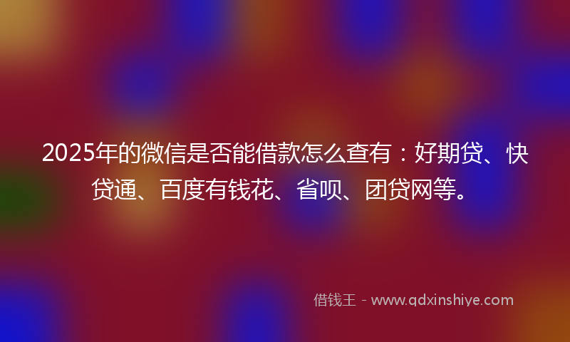 2025年的微信是否能借款怎么查有：好期贷、快贷通、百度有钱花、省呗、团贷网等。