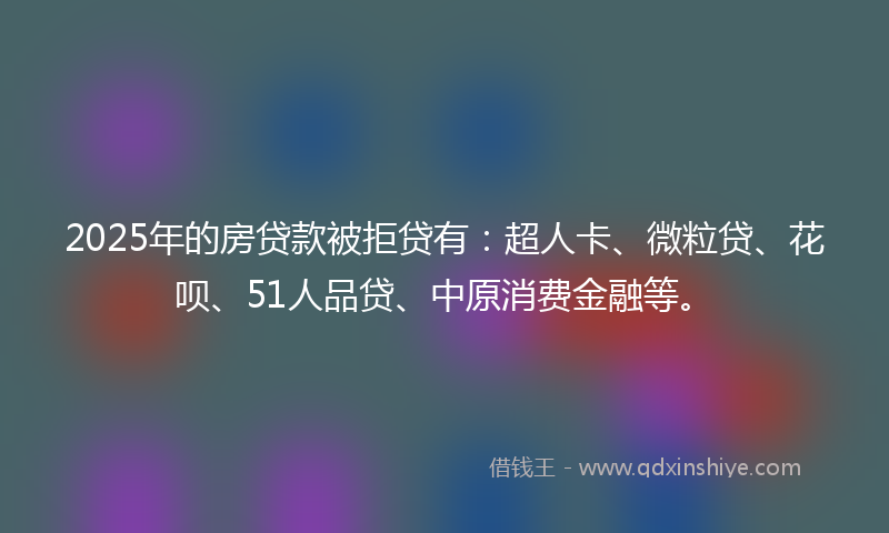 2025年的房贷款被拒贷有：超人卡、微粒贷、花呗、51人品贷、中原消费金融等。
