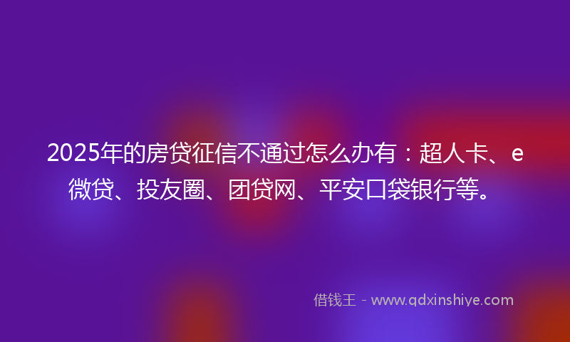 2025年的房贷征信不通过怎么办有：超人卡、e微贷、投友圈、团贷网、平安口袋银行等。