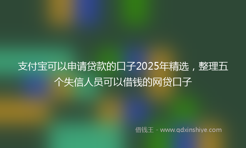 支付宝可以申请贷款的口子2025年精选，整理五个失信人员可以借钱的网贷口子
