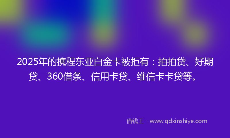 2025年的携程东亚白金卡被拒有：拍拍贷、好期贷、360借条、信用卡贷、维信卡卡贷等。