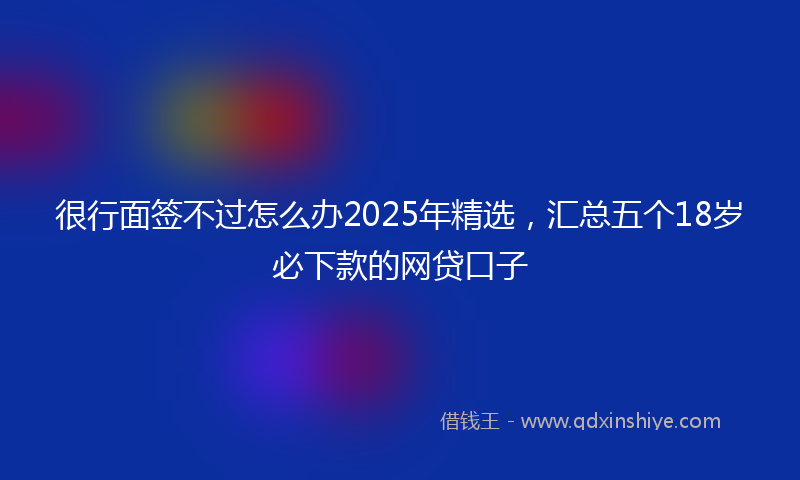 很行面签不过怎么办2025年精选，汇总五个18岁必下款的网贷口子