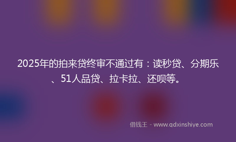2025年的拍来贷终审不通过有：读秒贷、分期乐、51人品贷、拉卡拉、还呗等。