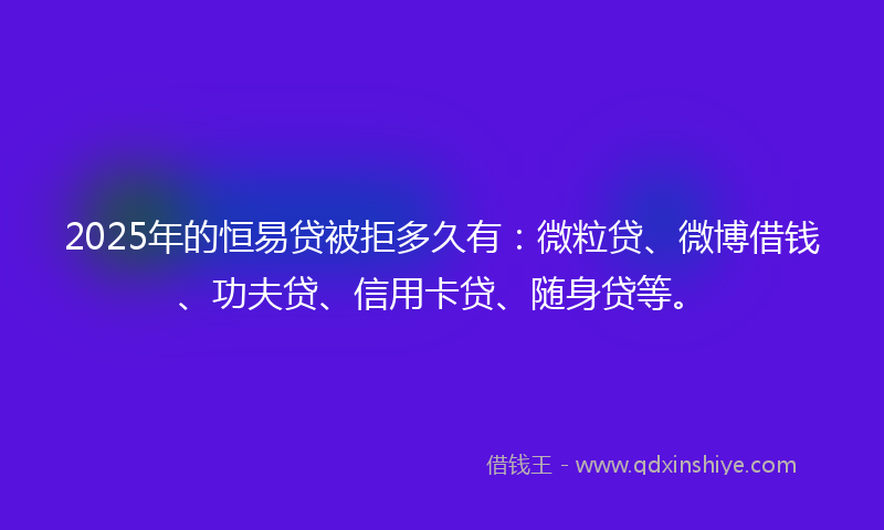 2025年的恒易贷被拒多久有：微粒贷、微博借钱、功夫贷、信用卡贷、随身贷等。