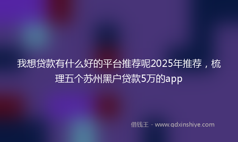 我想贷款有什么好的平台推荐呢2025年推荐，梳理五个苏州黑户贷款5万的app