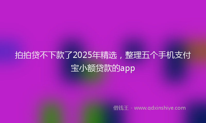 拍拍贷不下款了2025年精选，整理五个手机支付宝小额贷款的app