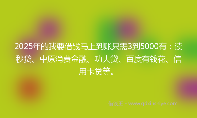 2025年的我要借钱马上到账只需3到5000有：读秒贷、中原消费金融、功夫贷、百度有钱花、信用卡贷等。