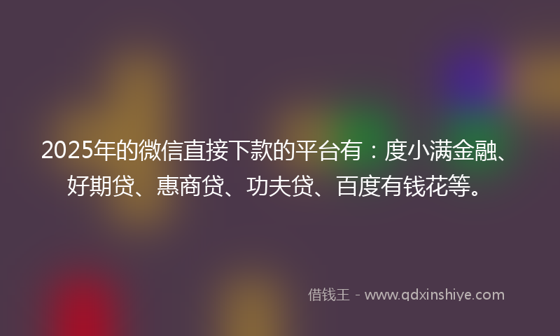 2025年的微信直接下款的平台有：度小满金融、好期贷、惠商贷、功夫贷、百度有钱花等。