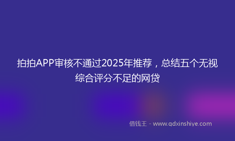 拍拍APP审核不通过2025年推荐，总结五个无视综合评分不足的网贷