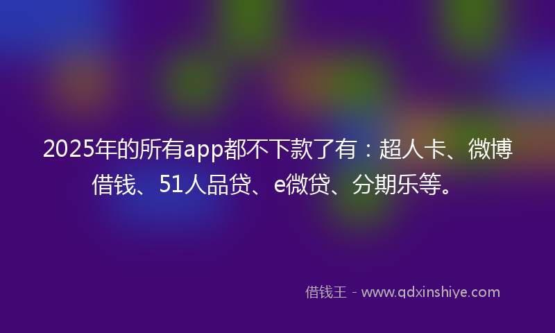 2025年的所有app都不下款了有：超人卡、微博借钱、51人品贷、e微贷、分期乐等。