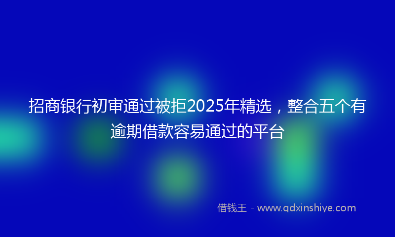 招商银行初审通过被拒2025年精选，整合五个有逾期借款容易通过的平台