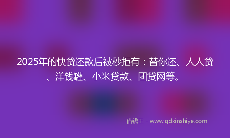 2025年的快贷还款后被秒拒有：替你还、人人贷、洋钱罐、小米贷款、团贷网等。