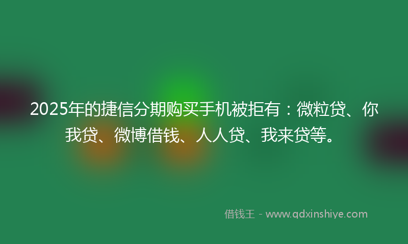 2025年的捷信分期购买手机被拒有：微粒贷、你我贷、微博借钱、人人贷、我来贷等。
