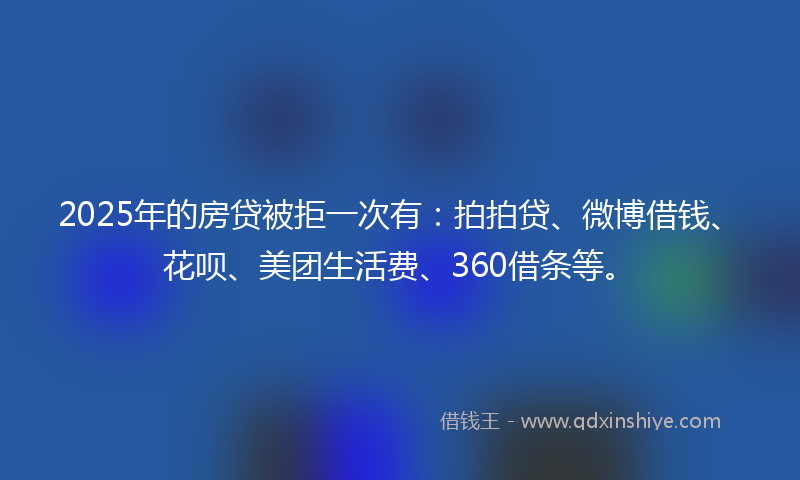 2025年的房贷被拒一次有：拍拍贷、微博借钱、花呗、美团生活费、360借条等。