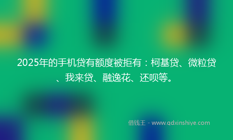 2025年的手机贷有额度被拒有：柯基贷、微粒贷、我来贷、融逸花、还呗等。