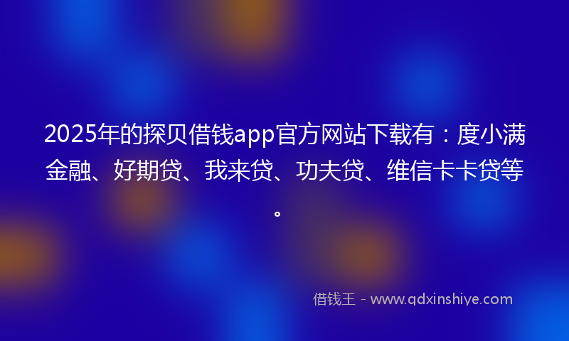 2025年的探贝借钱app官方网站下载有：度小满金融、好期贷、我来贷、功夫贷、维信卡卡贷等。