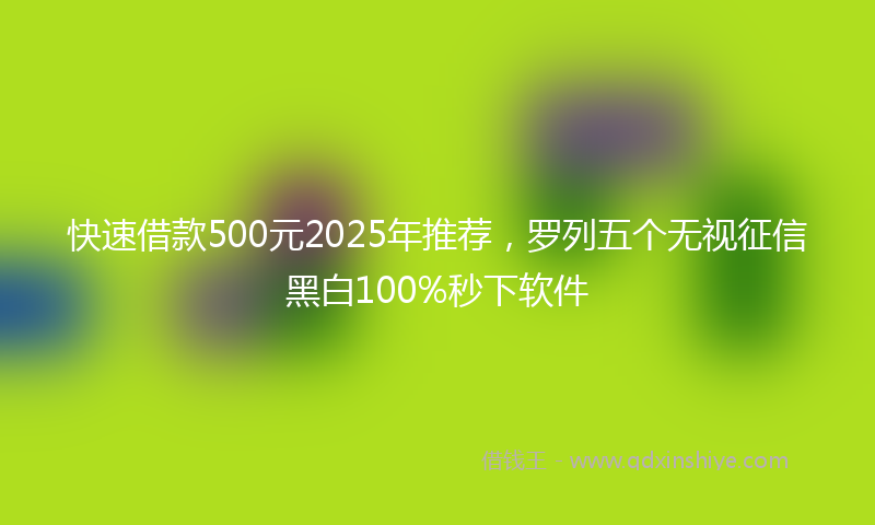 快速借款500元2025年推荐，罗列五个无视征信黑白100%秒下软件