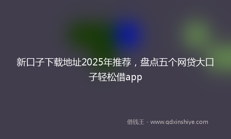 新口子下载地址2025年推荐，盘点五个网贷大口子轻松借app