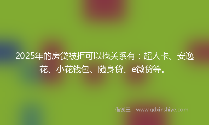 2025年的房贷被拒可以找关系有：超人卡、安逸花、小花钱包、随身贷、e微贷等。