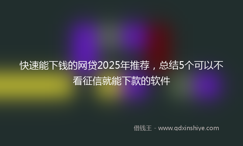 快速能下钱的网贷2025年推荐，总结5个可以不看征信就能下款的软件
