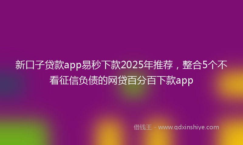 新口子贷款app易秒下款2025年推荐，整合5个不看征信负债的网贷百分百下款app