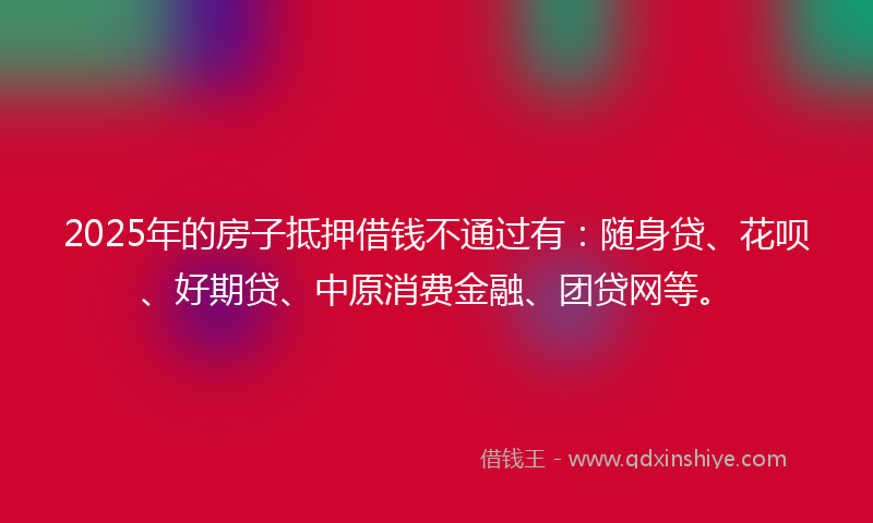 2025年的房子抵押借钱不通过有：随身贷、花呗、好期贷、中原消费金融、团贷网等。
