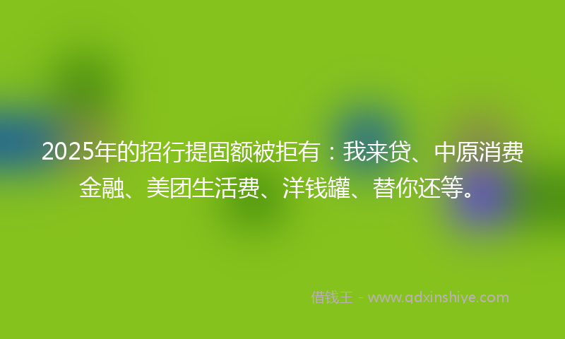 2025年的招行提固额被拒有：我来贷、中原消费金融、美团生活费、洋钱罐、替你还等。