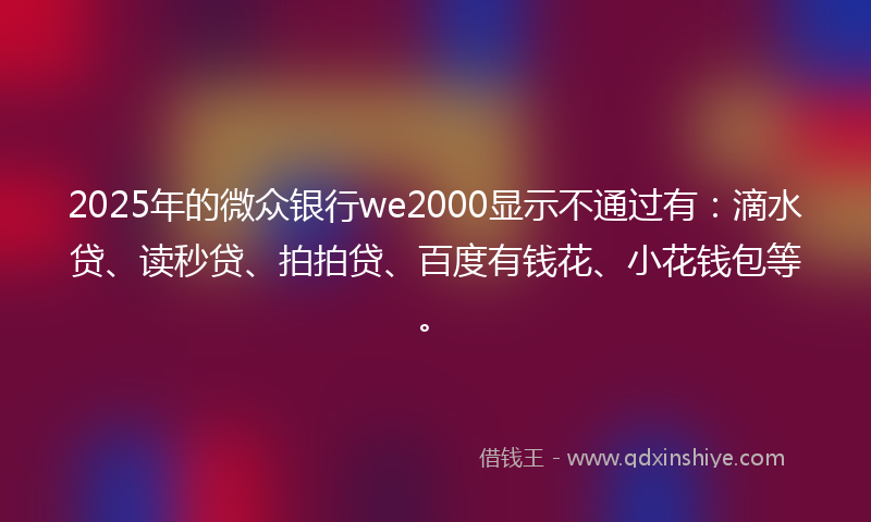 2025年的微众银行we2000显示不通过有：滴水贷、读秒贷、拍拍贷、百度有钱花、小花钱包等。