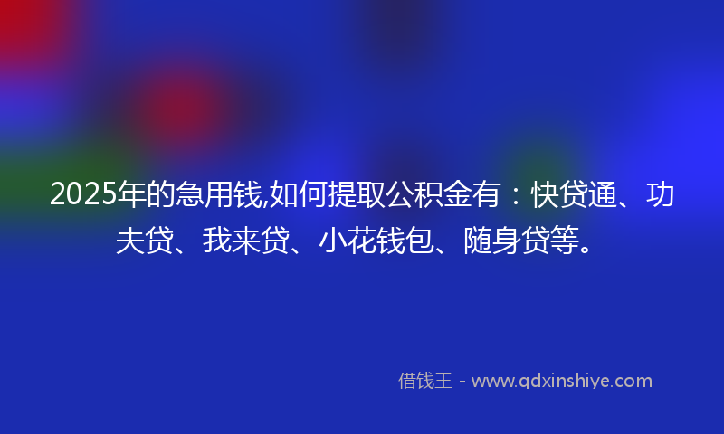 2025年的急用钱,如何提取公积金有：快贷通、功夫贷、我来贷、小花钱包、随身贷等。