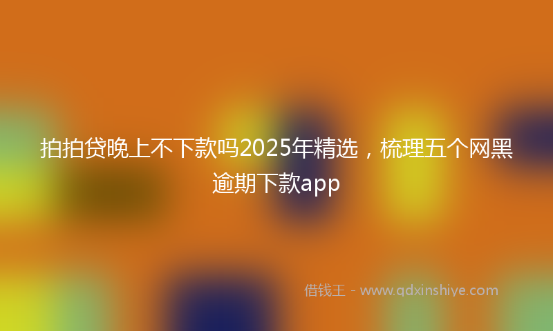 拍拍贷晚上不下款吗2025年精选，梳理五个网黑逾期下款app