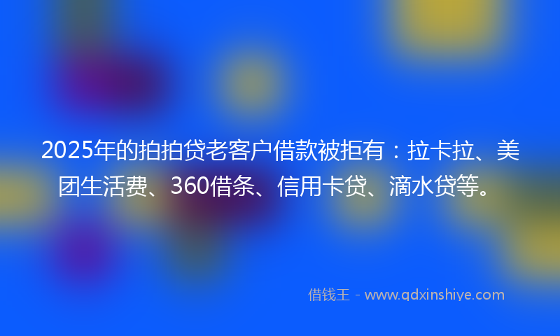 2025年的拍拍贷老客户借款被拒有：拉卡拉、美团生活费、360借条、信用卡贷、滴水贷等。