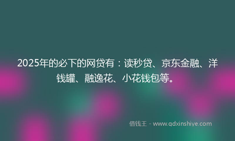 2025年的必下的网贷有：读秒贷、京东金融、洋钱罐、融逸花、小花钱包等。