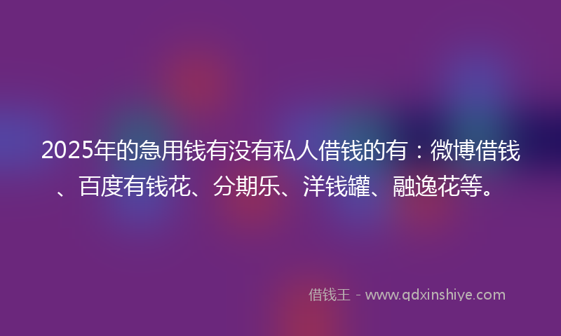 2025年的急用钱有没有私人借钱的有：微博借钱、百度有钱花、分期乐、洋钱罐、融逸花等。