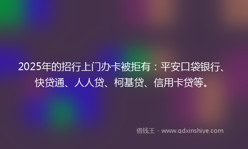 2025年的招行上门办卡被拒有：平安口袋银行、快贷通、人人贷、柯基贷、信用卡贷等。