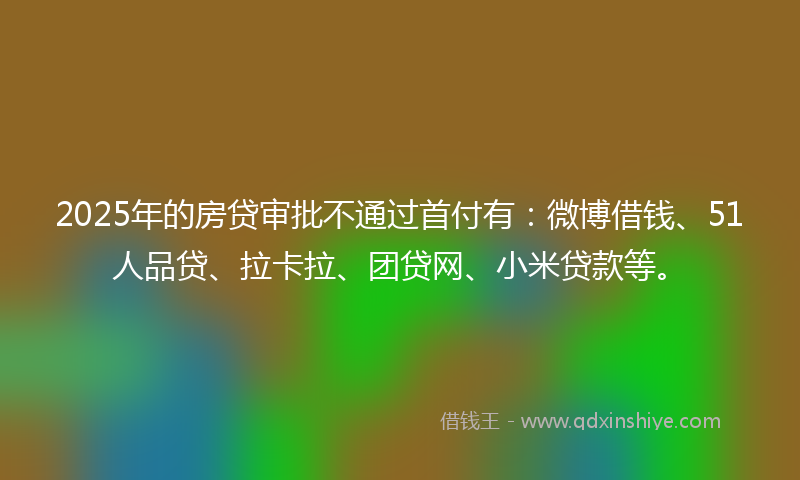 2025年的房贷审批不通过首付有：微博借钱、51人品贷、拉卡拉、团贷网、小米贷款等。