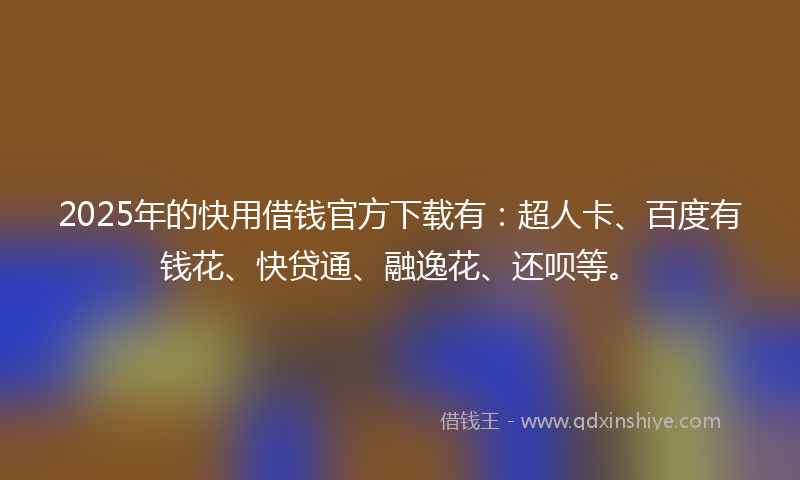 2025年的快用借钱官方下载有：超人卡、百度有钱花、快贷通、融逸花、还呗等。