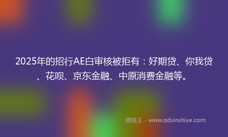 2025年的招行AE白审核被拒有：好期贷、你我贷、花呗、京东金融、中原消费金融等。