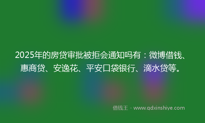 2025年的房贷审批被拒会通知吗有：微博借钱、惠商贷、安逸花、平安口袋银行、滴水贷等。