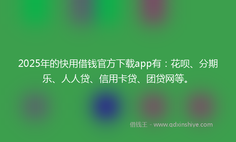 2025年的快用借钱官方下载app有：花呗、分期乐、人人贷、信用卡贷、团贷网等。